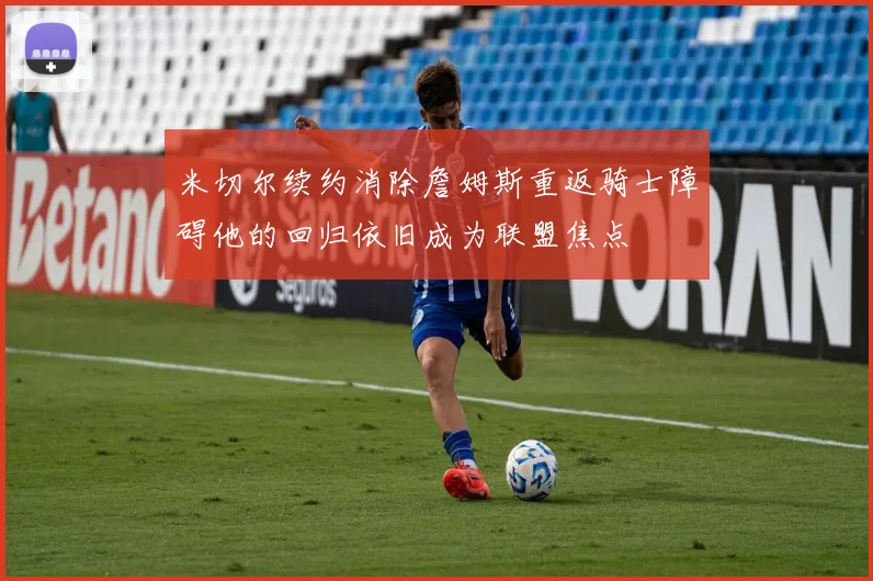 米切尔续约消除詹姆斯重返骑士障碍他的回归依旧成为联盟焦点