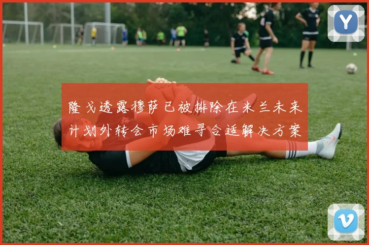 隆戈透露穆萨已被排除在米兰未来计划外转会市场难寻合适解决方案