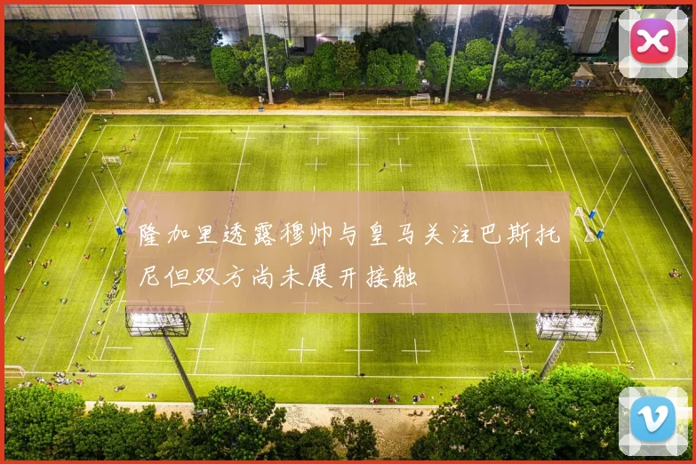 隆加里透露穆帅与皇马关注巴斯托尼但双方尚未展开接触