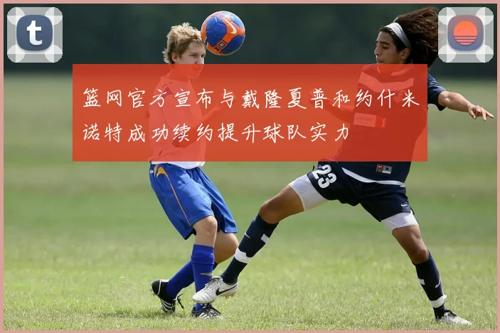 篮网官方宣布与戴隆夏普和约什米诺特成功续约提升球队实力