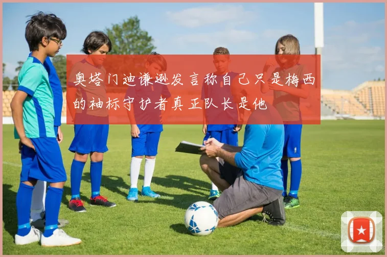 奥塔门迪谦逊发言称自己只是梅西的袖标守护者真正队长是他