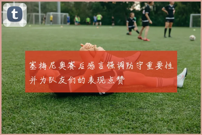 塞梅尼奥赛后感言强调防守重要性并为队友们的表现点赞