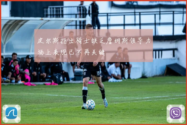 皮尔斯指出骑士缺乏詹姆斯领导力场上表现已不再关键