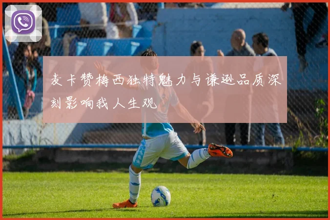 麦卡赞梅西独特魅力与谦逊品质深刻影响我人生观