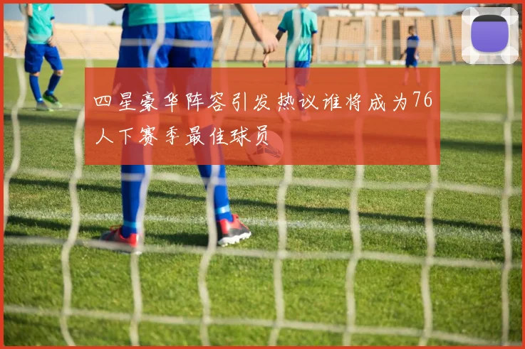 四星豪华阵容引发热议谁将成为76人下赛季最佳球员