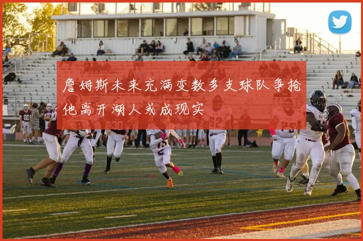 詹姆斯未来充满变数多支球队争抢他离开湖人或成现实