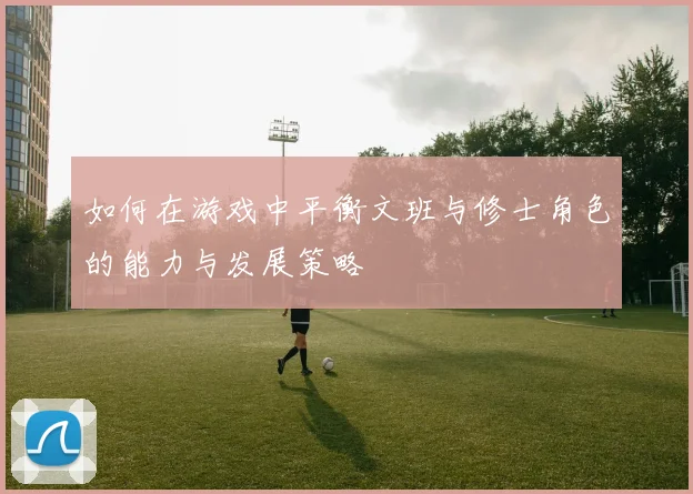 如何在游戏中平衡文班与修士角色的能力与发展策略