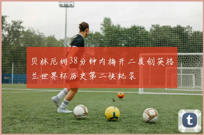 贝林厄姆38分钟内梅开二度创英格兰世界杯历史第二快纪录