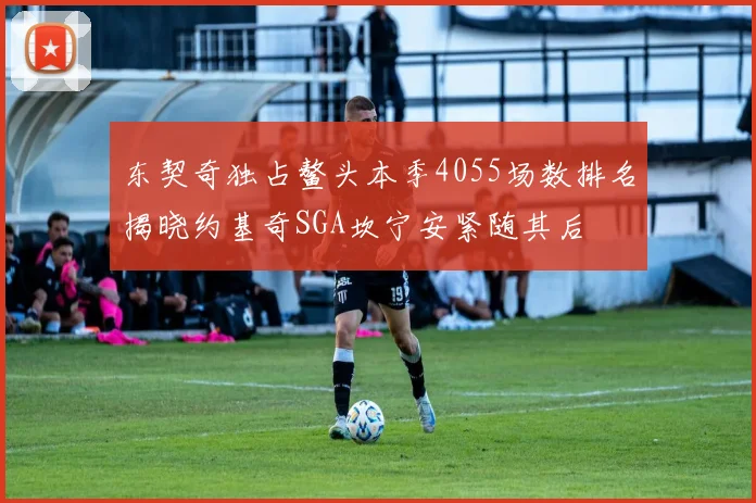 东契奇独占鳌头本季4055场数排名揭晓约基奇SGA坎宁安紧随其后