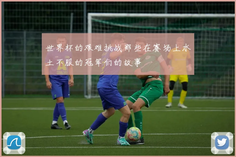 世界杯的艰难挑战那些在赛场上水土不服的冠军们的故事