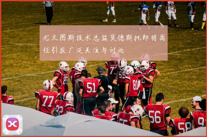 尤文图斯技术总监莫德斯托即将离任引发广泛关注与讨论
