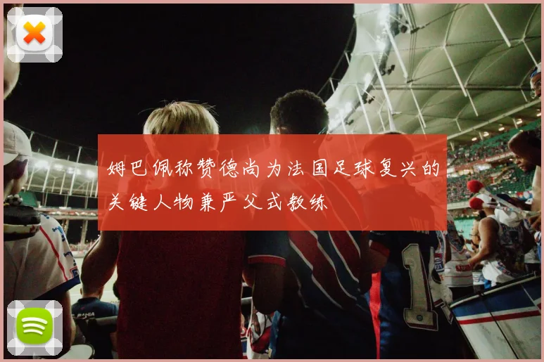 姆巴佩称赞德尚为法国足球复兴的关键人物兼严父式教练