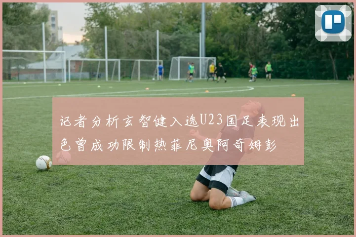 记者分析玄智健入选U23国足表现出色曾成功限制热菲尼奥阿奇姆彭