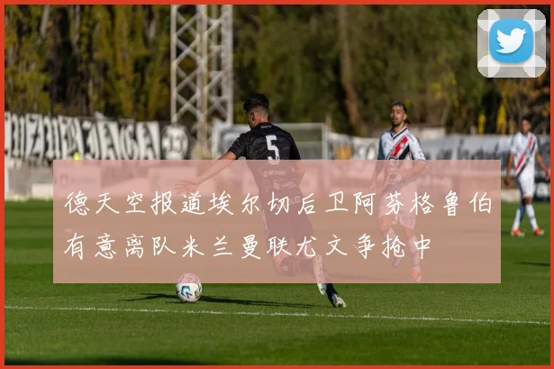 德天空报道埃尔切后卫阿芬格鲁伯有意离队米兰曼联尤文争抢中