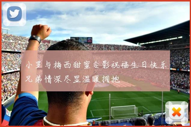 小罗与梅西甜蜜合影祝福生日快乐兄弟情深尽显温暖拥抱