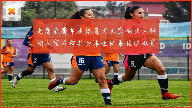 老詹荣膺年度体育百大影响力人物湖人官方称其为本世纪最佳运动员