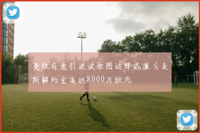 曼联有意引进波尔图边锋威廉戈麦斯解约金高达8000万欧元