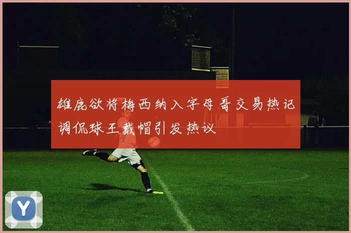 雄鹿欲将梅西纳入字母哥交易热记调侃球王戴帽引发热议