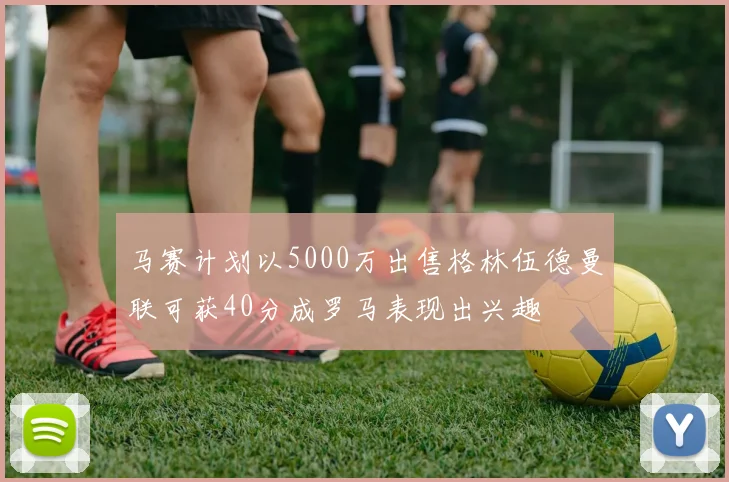 马赛计划以5000万出售格林伍德曼联可获40分成罗马表现出兴趣