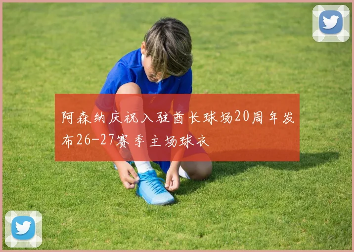 阿森纳庆祝入驻酋长球场20周年发布26-27赛季主场球衣
