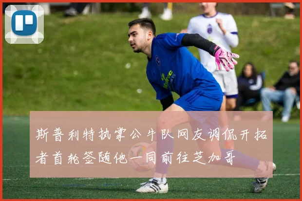 斯普利特执掌公牛队网友调侃开拓者首轮签随他一同前往芝加哥