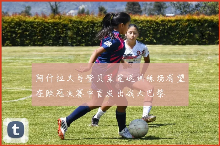 阿什拉夫与登贝莱重返训练场有望在欧冠决赛中首发出战大巴黎