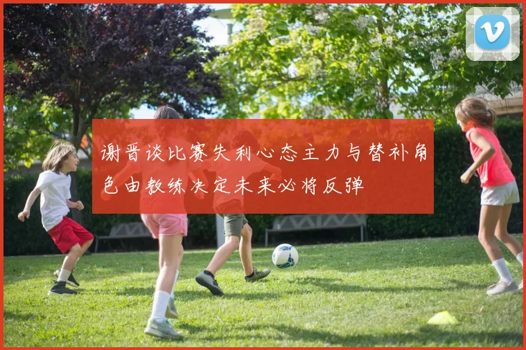 谢晋谈比赛失利心态主力与替补角色由教练决定未来必将反弹